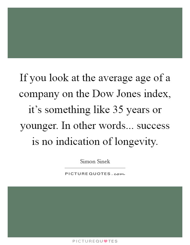 If you look at the average age of a company on the Dow Jones index, it's something like 35 years or younger. In other words... success is no indication of longevity Picture Quote #1