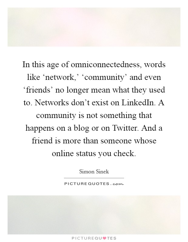 In this age of omniconnectedness, words like ‘network,' ‘community' and even ‘friends' no longer mean what they used to. Networks don't exist on LinkedIn. A community is not something that happens on a blog or on Twitter. And a friend is more than someone whose online status you check Picture Quote #1