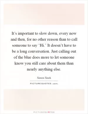 It’s important to slow down, every now and then, for no other reason than to call someone to say ‘Hi.’ It doesn’t have to be a long conversation. Just calling out of the blue does more to let someone know you still care about them than nearly anything else Picture Quote #1