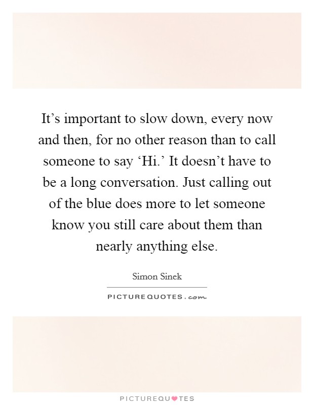 It's important to slow down, every now and then, for no other reason than to call someone to say ‘Hi.' It doesn't have to be a long conversation. Just calling out of the blue does more to let someone know you still care about them than nearly anything else Picture Quote #1