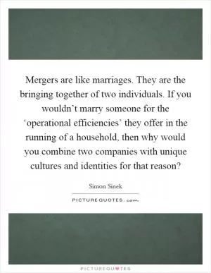 Mergers are like marriages. They are the bringing together of two individuals. If you wouldn’t marry someone for the ‘operational efficiencies’ they offer in the running of a household, then why would you combine two companies with unique cultures and identities for that reason? Picture Quote #1