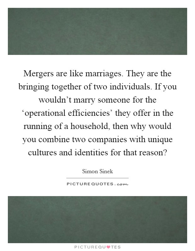 Mergers are like marriages. They are the bringing together of two individuals. If you wouldn't marry someone for the ‘operational efficiencies' they offer in the running of a household, then why would you combine two companies with unique cultures and identities for that reason? Picture Quote #1