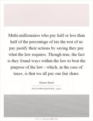 Multi-millionaires who pay half or less than half of the percentage of tax the rest of us pay justify their actions by saying they pay what the law requires. Though true, the fact is they found ways within the law to beat the purpose of the law - which, in the case of taxes, is that we all pay our fair share Picture Quote #1
