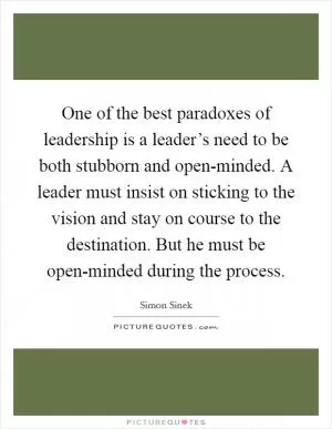 One of the best paradoxes of leadership is a leader’s need to be both stubborn and open-minded. A leader must insist on sticking to the vision and stay on course to the destination. But he must be open-minded during the process Picture Quote #1