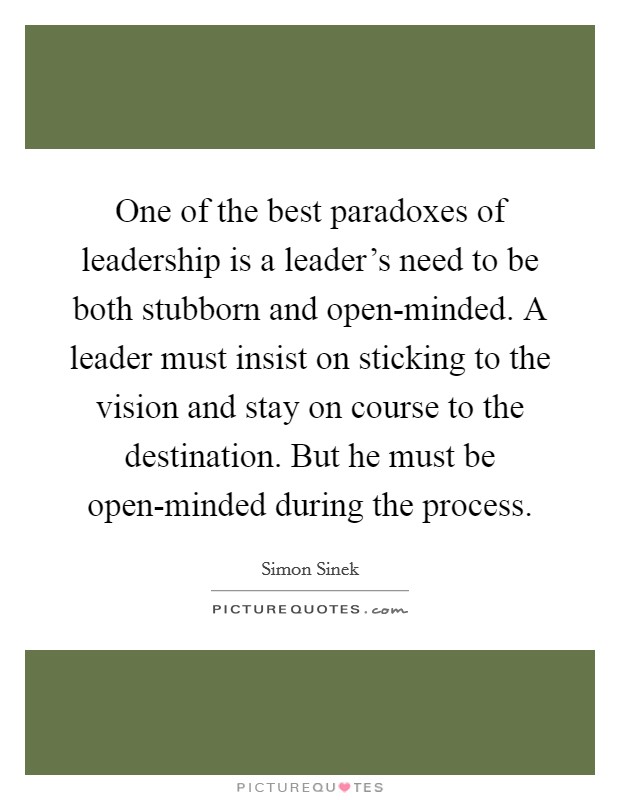 One of the best paradoxes of leadership is a leader's need to be both stubborn and open-minded. A leader must insist on sticking to the vision and stay on course to the destination. But he must be open-minded during the process Picture Quote #1