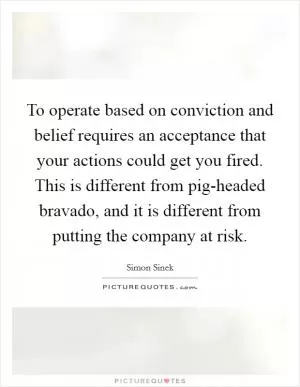 To operate based on conviction and belief requires an acceptance that your actions could get you fired. This is different from pig-headed bravado, and it is different from putting the company at risk Picture Quote #1