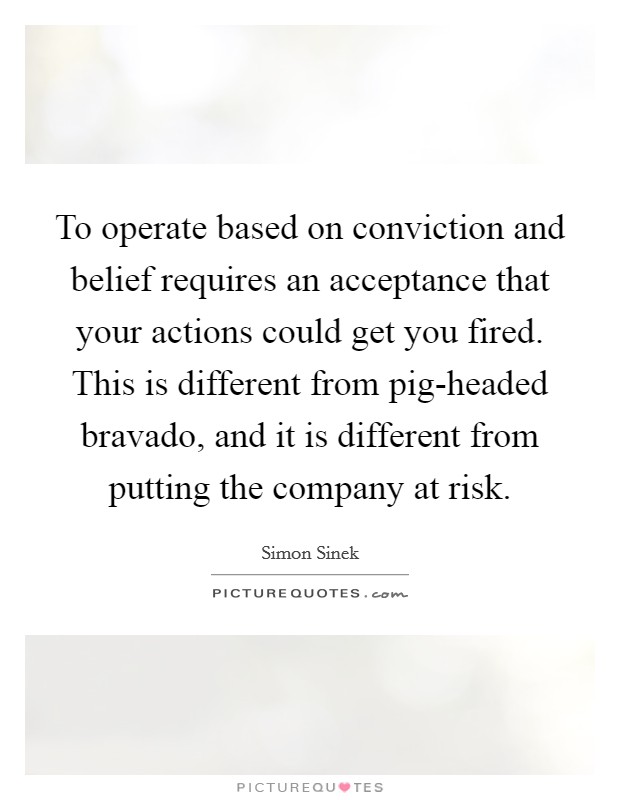 To operate based on conviction and belief requires an acceptance that your actions could get you fired. This is different from pig-headed bravado, and it is different from putting the company at risk Picture Quote #1