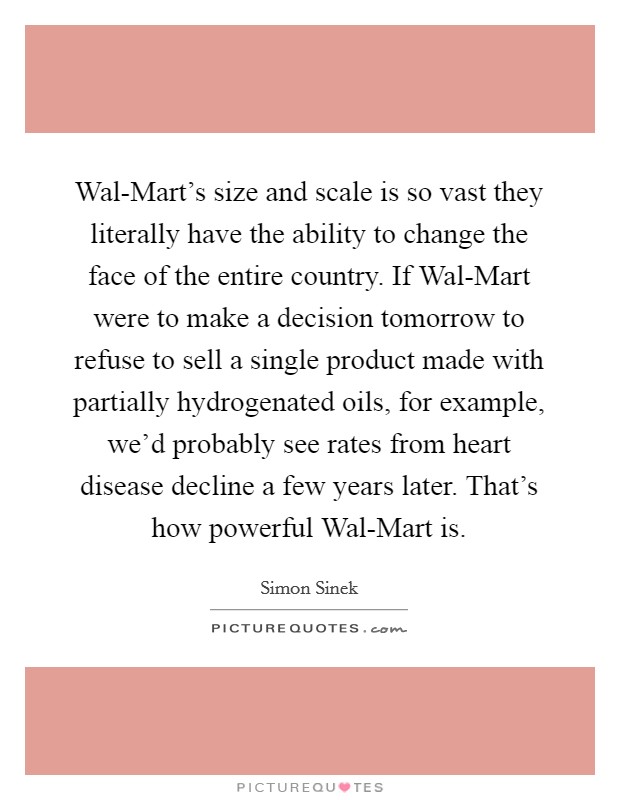 Wal-Mart's size and scale is so vast they literally have the ability to change the face of the entire country. If Wal-Mart were to make a decision tomorrow to refuse to sell a single product made with partially hydrogenated oils, for example, we'd probably see rates from heart disease decline a few years later. That's how powerful Wal-Mart is Picture Quote #1