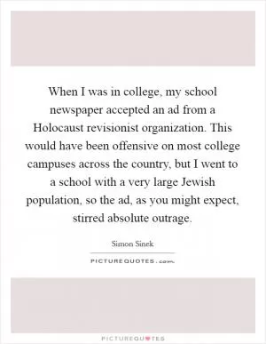 When I was in college, my school newspaper accepted an ad from a Holocaust revisionist organization. This would have been offensive on most college campuses across the country, but I went to a school with a very large Jewish population, so the ad, as you might expect, stirred absolute outrage Picture Quote #1