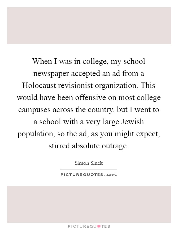 When I was in college, my school newspaper accepted an ad from a Holocaust revisionist organization. This would have been offensive on most college campuses across the country, but I went to a school with a very large Jewish population, so the ad, as you might expect, stirred absolute outrage Picture Quote #1