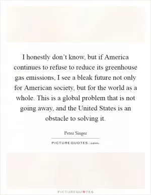 I honestly don’t know, but if America continues to refuse to reduce its greenhouse gas emissions, I see a bleak future not only for American society, but for the world as a whole. This is a global problem that is not going away, and the United States is an obstacle to solving it Picture Quote #1