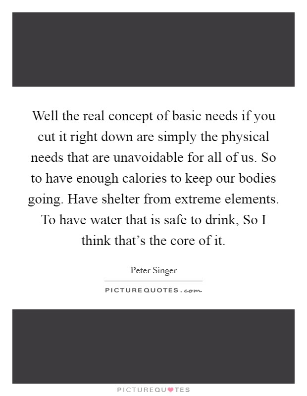 Well the real concept of basic needs if you cut it right down are simply the physical needs that are unavoidable for all of us. So to have enough calories to keep our bodies going. Have shelter from extreme elements. To have water that is safe to drink, So I think that's the core of it Picture Quote #1