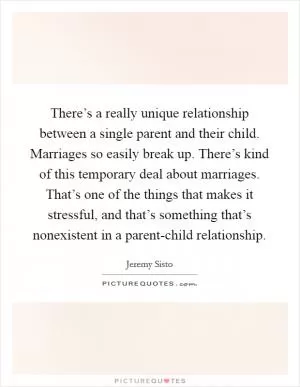 There’s a really unique relationship between a single parent and their child. Marriages so easily break up. There’s kind of this temporary deal about marriages. That’s one of the things that makes it stressful, and that’s something that’s nonexistent in a parent-child relationship Picture Quote #1