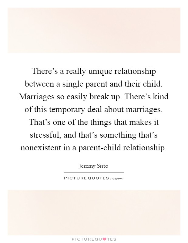 There's a really unique relationship between a single parent and their child. Marriages so easily break up. There's kind of this temporary deal about marriages. That's one of the things that makes it stressful, and that's something that's nonexistent in a parent-child relationship Picture Quote #1