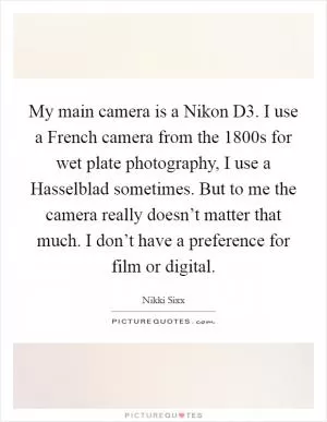 My main camera is a Nikon D3. I use a French camera from the 1800s for wet plate photography, I use a Hasselblad sometimes. But to me the camera really doesn’t matter that much. I don’t have a preference for film or digital Picture Quote #1