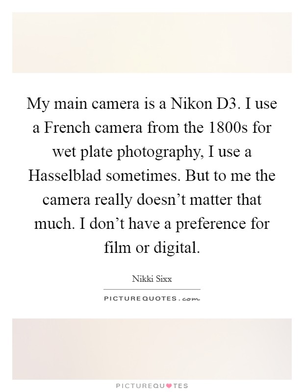 My main camera is a Nikon D3. I use a French camera from the 1800s for wet plate photography, I use a Hasselblad sometimes. But to me the camera really doesn't matter that much. I don't have a preference for film or digital Picture Quote #1