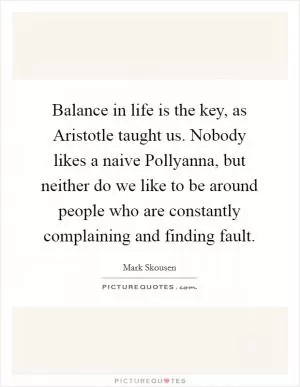 Balance in life is the key, as Aristotle taught us. Nobody likes a naive Pollyanna, but neither do we like to be around people who are constantly complaining and finding fault Picture Quote #1