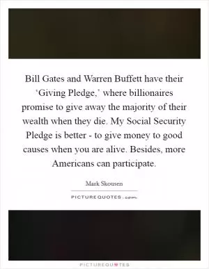 Bill Gates and Warren Buffett have their ‘Giving Pledge,’ where billionaires promise to give away the majority of their wealth when they die. My Social Security Pledge is better - to give money to good causes when you are alive. Besides, more Americans can participate Picture Quote #1