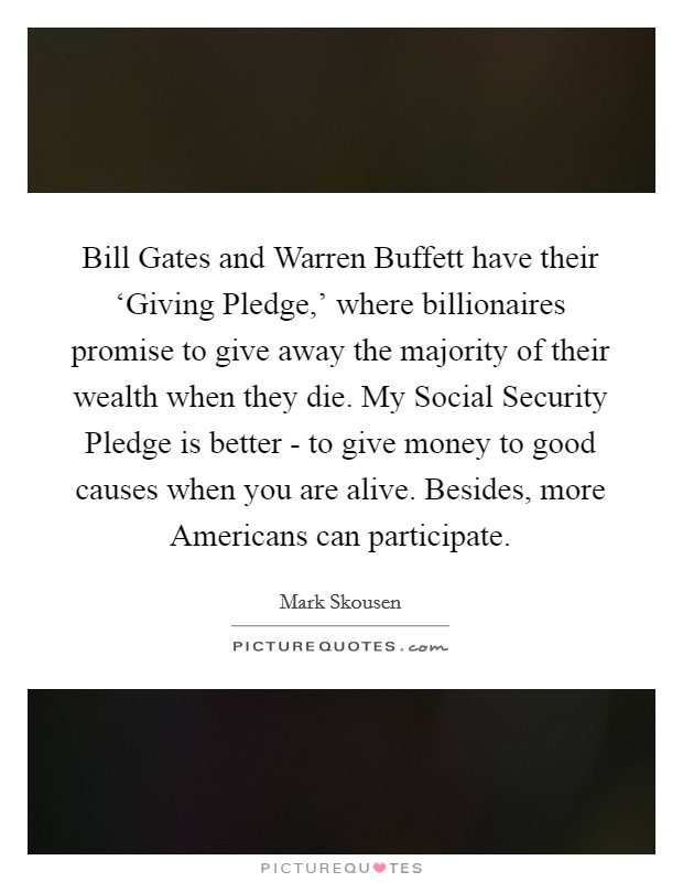 Bill Gates and Warren Buffett have their ‘Giving Pledge,' where billionaires promise to give away the majority of their wealth when they die. My Social Security Pledge is better - to give money to good causes when you are alive. Besides, more Americans can participate Picture Quote #1