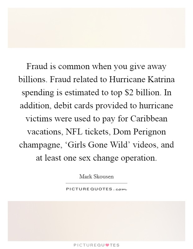 Fraud is common when you give away billions. Fraud related to Hurricane Katrina spending is estimated to top $2 billion. In addition, debit cards provided to hurricane victims were used to pay for Caribbean vacations, NFL tickets, Dom Perignon champagne, ‘Girls Gone Wild' videos, and at least one sex change operation Picture Quote #1
