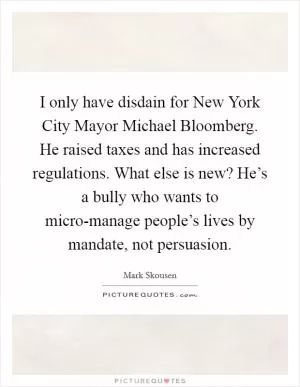 I only have disdain for New York City Mayor Michael Bloomberg. He raised taxes and has increased regulations. What else is new? He’s a bully who wants to micro-manage people’s lives by mandate, not persuasion Picture Quote #1