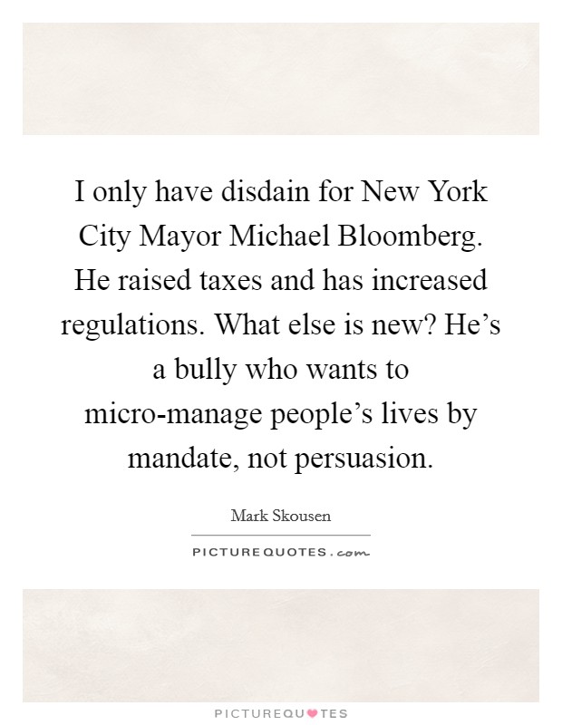 I only have disdain for New York City Mayor Michael Bloomberg. He raised taxes and has increased regulations. What else is new? He's a bully who wants to micro-manage people's lives by mandate, not persuasion Picture Quote #1