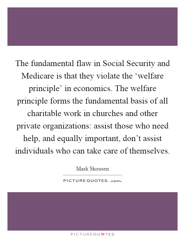 The fundamental flaw in Social Security and Medicare is that they violate the ‘welfare principle' in economics. The welfare principle forms the fundamental basis of all charitable work in churches and other private organizations: assist those who need help, and equally important, don't assist individuals who can take care of themselves Picture Quote #1