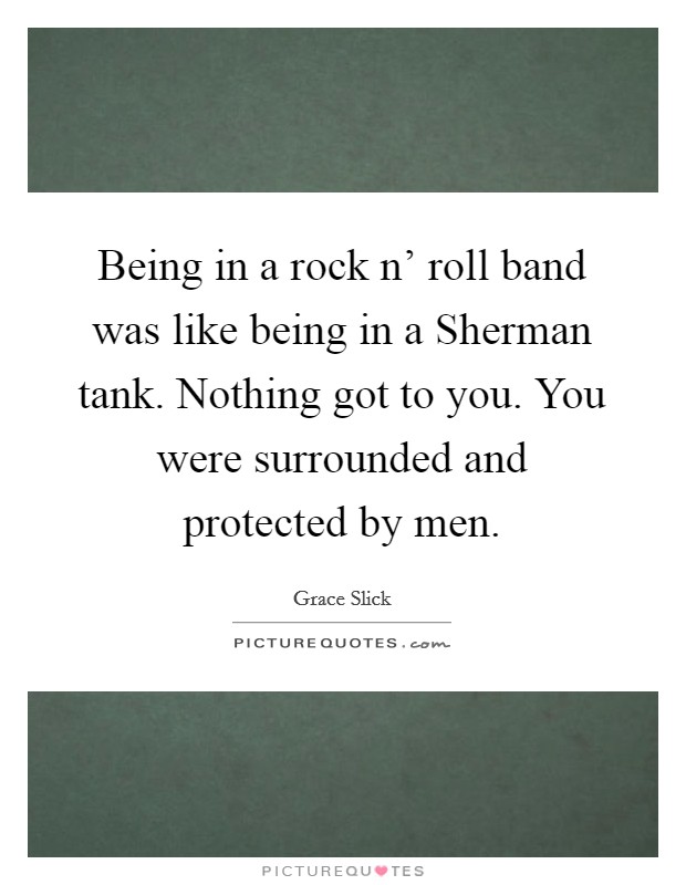 Being in a rock n' roll band was like being in a Sherman tank. Nothing got to you. You were surrounded and protected by men Picture Quote #1