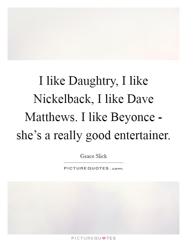 I like Daughtry, I like Nickelback, I like Dave Matthews. I like Beyonce - she's a really good entertainer Picture Quote #1