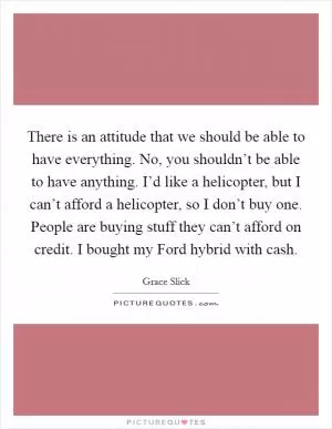 There is an attitude that we should be able to have everything. No, you shouldn’t be able to have anything. I’d like a helicopter, but I can’t afford a helicopter, so I don’t buy one. People are buying stuff they can’t afford on credit. I bought my Ford hybrid with cash Picture Quote #1