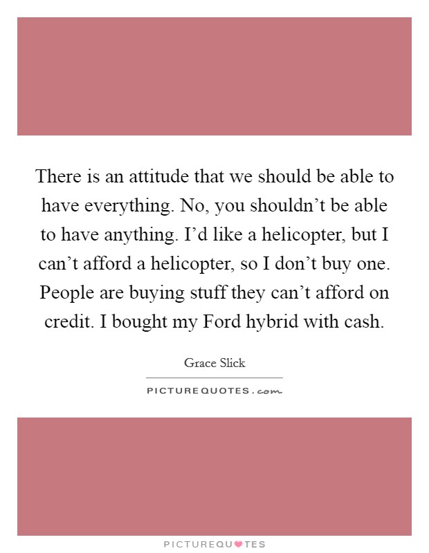 There is an attitude that we should be able to have everything. No, you shouldn't be able to have anything. I'd like a helicopter, but I can't afford a helicopter, so I don't buy one. People are buying stuff they can't afford on credit. I bought my Ford hybrid with cash Picture Quote #1