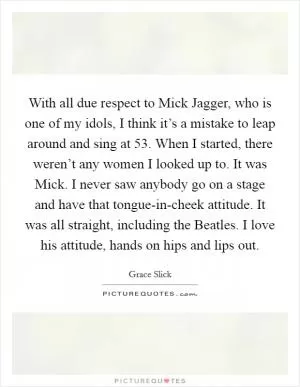 With all due respect to Mick Jagger, who is one of my idols, I think it’s a mistake to leap around and sing at 53. When I started, there weren’t any women I looked up to. It was Mick. I never saw anybody go on a stage and have that tongue-in-cheek attitude. It was all straight, including the Beatles. I love his attitude, hands on hips and lips out Picture Quote #1