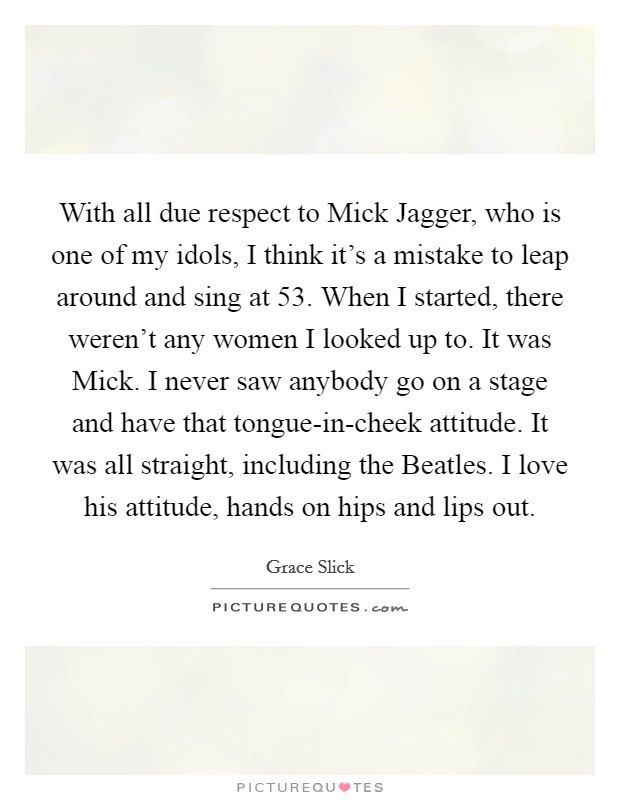 With all due respect to Mick Jagger, who is one of my idols, I think it's a mistake to leap around and sing at 53. When I started, there weren't any women I looked up to. It was Mick. I never saw anybody go on a stage and have that tongue-in-cheek attitude. It was all straight, including the Beatles. I love his attitude, hands on hips and lips out Picture Quote #1