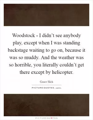 Woodstock - I didn’t see anybody play, except when I was standing backstage waiting to go on, because it was so muddy. And the weather was so horrible, you literally couldn’t get there except by helicopter Picture Quote #1