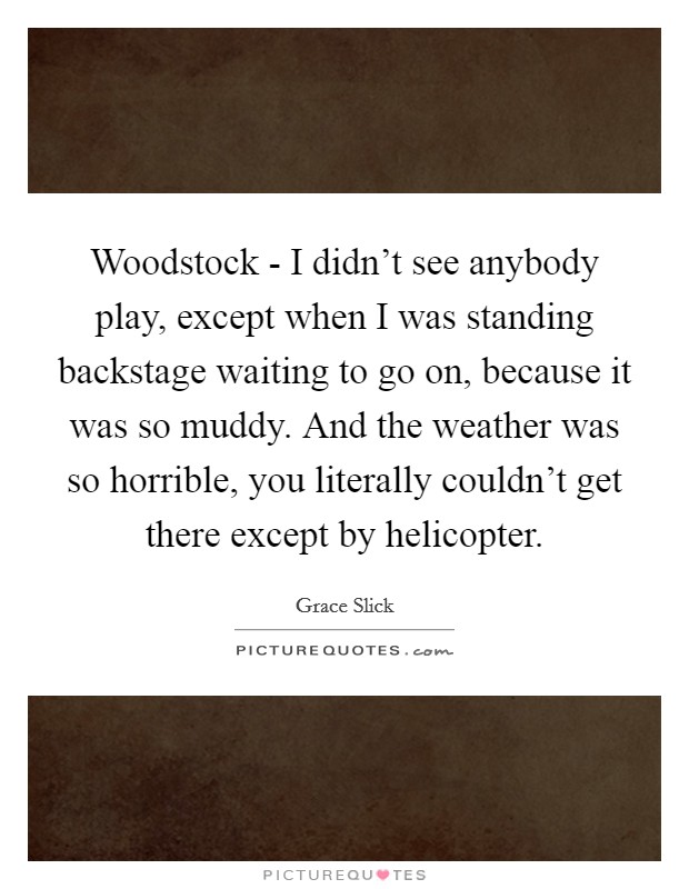 Woodstock - I didn't see anybody play, except when I was standing backstage waiting to go on, because it was so muddy. And the weather was so horrible, you literally couldn't get there except by helicopter Picture Quote #1