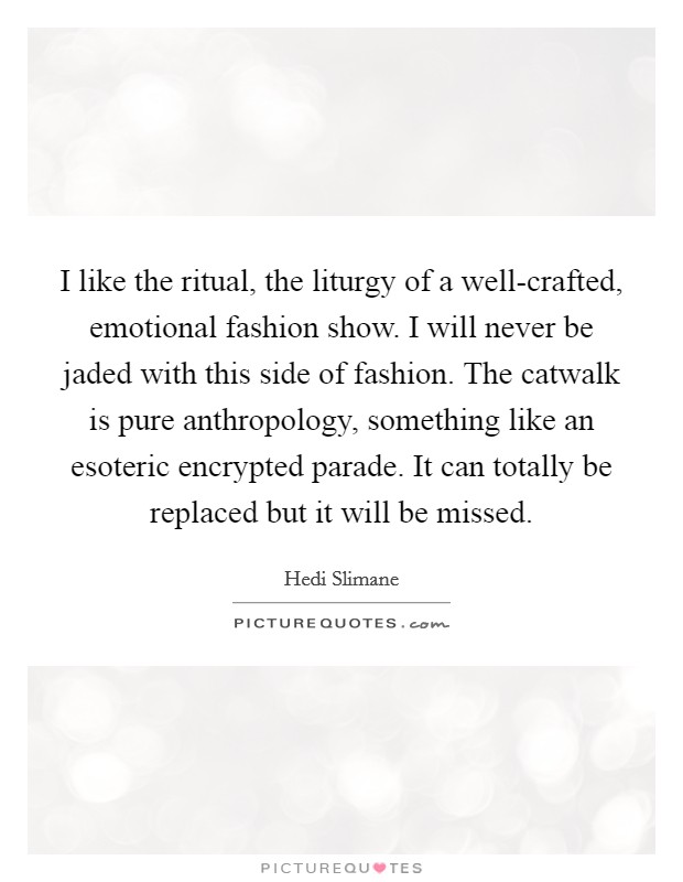 I like the ritual, the liturgy of a well-crafted, emotional fashion show. I will never be jaded with this side of fashion. The catwalk is pure anthropology, something like an esoteric encrypted parade. It can totally be replaced but it will be missed Picture Quote #1
