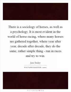 There is a sociology of horses, as well as a psychology. It is most evident in the world of horse racing, where many horses are gathered together, where year after year, decade after decade, they do the same, rather simple thing - run in races and try to win Picture Quote #1