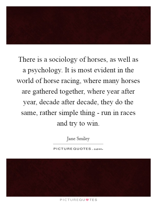 There is a sociology of horses, as well as a psychology. It is most evident in the world of horse racing, where many horses are gathered together, where year after year, decade after decade, they do the same, rather simple thing - run in races and try to win Picture Quote #1