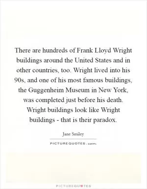 There are hundreds of Frank Lloyd Wright buildings around the United States and in other countries, too. Wright lived into his 90s, and one of his most famous buildings, the Guggenheim Museum in New York, was completed just before his death. Wright buildings look like Wright buildings - that is their paradox Picture Quote #1