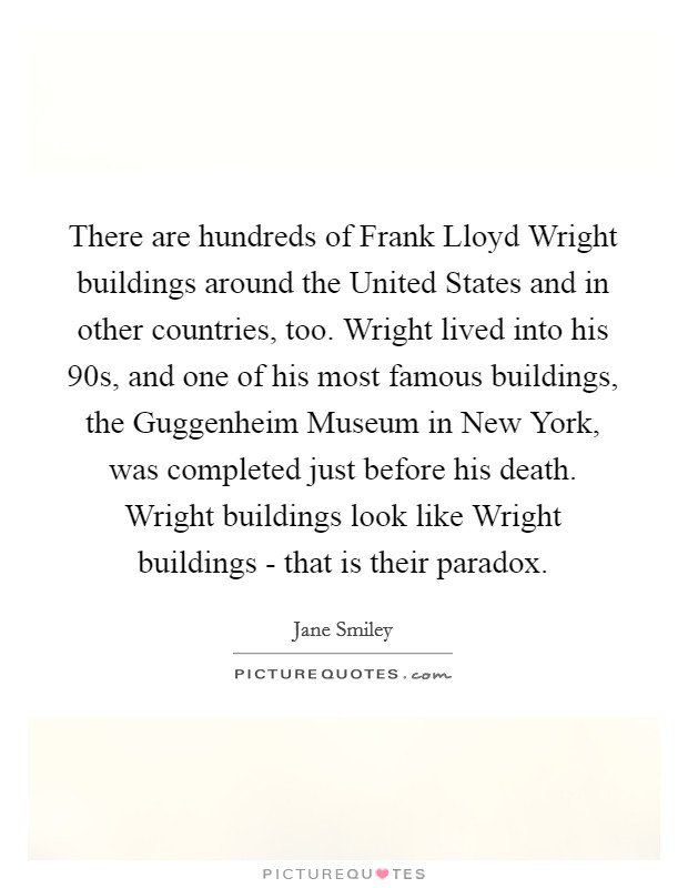 There are hundreds of Frank Lloyd Wright buildings around the United States and in other countries, too. Wright lived into his 90s, and one of his most famous buildings, the Guggenheim Museum in New York, was completed just before his death. Wright buildings look like Wright buildings - that is their paradox Picture Quote #1