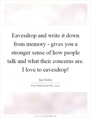 Eavesdrop and write it down from memory - gives you a stronger sense of how people talk and what their concerns are. I love to eavesdrop! Picture Quote #1