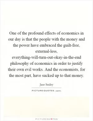One of the profound effects of economics in our day is that the people with the money and the power have embraced the guilt-free, external-less, everything-will-turn-out-okay-in-the-end philosophy of economics in order to justify their own evil works. And the economists, for the most part, have sucked up to that money Picture Quote #1