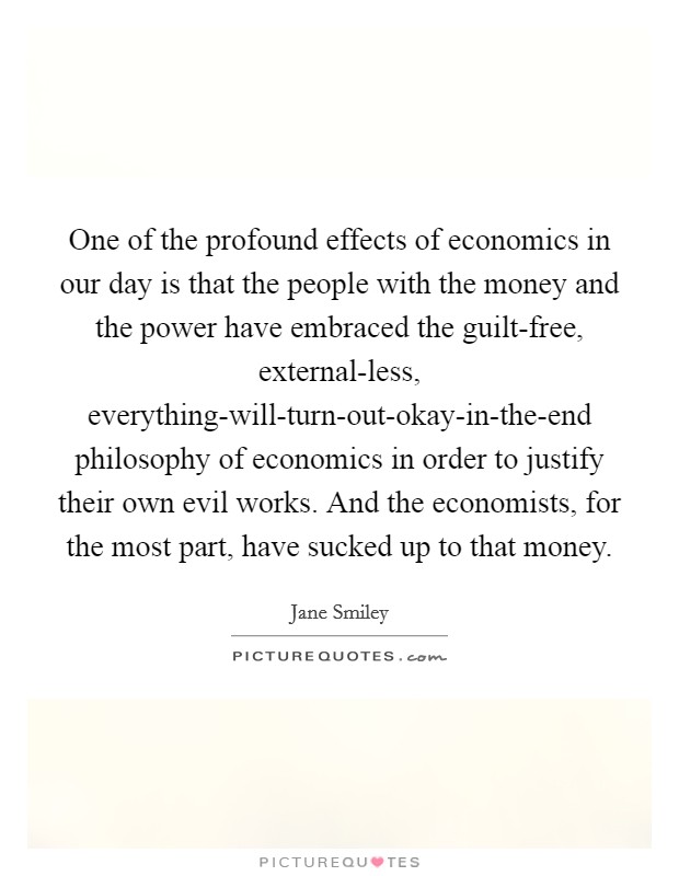 One of the profound effects of economics in our day is that the people with the money and the power have embraced the guilt-free, external-less, everything-will-turn-out-okay-in-the-end philosophy of economics in order to justify their own evil works. And the economists, for the most part, have sucked up to that money Picture Quote #1