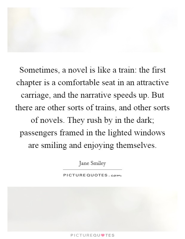 Sometimes, a novel is like a train: the first chapter is a comfortable seat in an attractive carriage, and the narrative speeds up. But there are other sorts of trains, and other sorts of novels. They rush by in the dark; passengers framed in the lighted windows are smiling and enjoying themselves Picture Quote #1