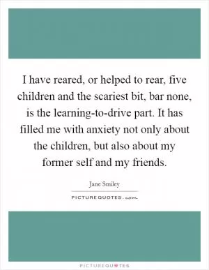 I have reared, or helped to rear, five children and the scariest bit, bar none, is the learning-to-drive part. It has filled me with anxiety not only about the children, but also about my former self and my friends Picture Quote #1