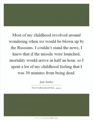 Most of my childhood revolved around wondering when we would be blown up by the Russians. I couldn’t stand the news, I knew that if the missile were launched, mortality would arrive in half an hour, so I spent a lot of my childhood feeling that I was 30 minutes from being dead Picture Quote #1