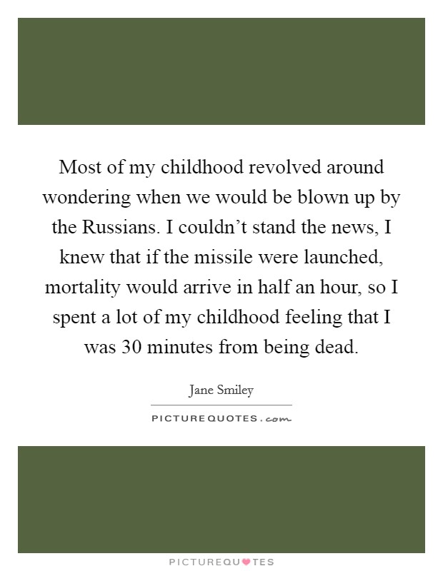 Most of my childhood revolved around wondering when we would be blown up by the Russians. I couldn't stand the news, I knew that if the missile were launched, mortality would arrive in half an hour, so I spent a lot of my childhood feeling that I was 30 minutes from being dead Picture Quote #1