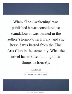 When ‘The Awakening’ was published it was considered so scandalous it was banned in the author’s home-town library, and she herself was barred from the Fine Arts Club in the same city. What the novel has to offer, among other things, is honesty Picture Quote #1