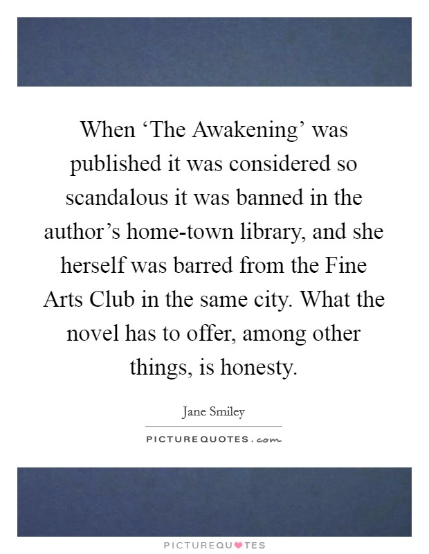 When ‘The Awakening' was published it was considered so scandalous it was banned in the author's home-town library, and she herself was barred from the Fine Arts Club in the same city. What the novel has to offer, among other things, is honesty Picture Quote #1