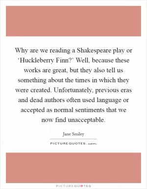 Why are we reading a Shakespeare play or ‘Huckleberry Finn?’ Well, because these works are great, but they also tell us something about the times in which they were created. Unfortunately, previous eras and dead authors often used language or accepted as normal sentiments that we now find unacceptable Picture Quote #1